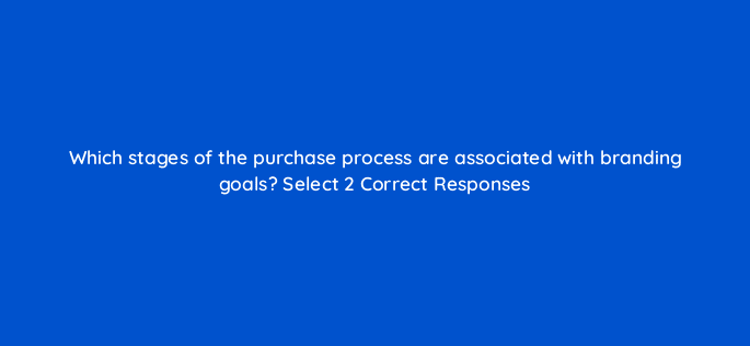 which stages of the purchase process are associated with branding goals select 2 correct responses 126766 2