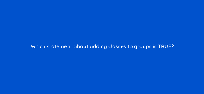 which statement about adding classes to groups is true 11568
