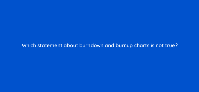 which statement about burndown and burnup charts is not true 76606