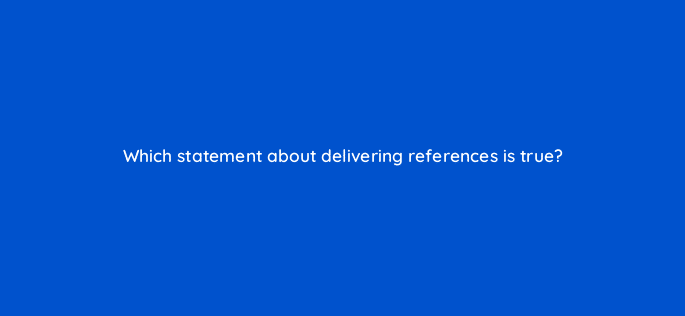 which statement about delivering references is true 35114