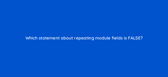 which statement about repeating module fields is false 80056