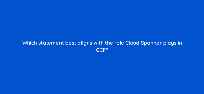 which statement best aligns with the role cloud spanner plays in gcp 26515