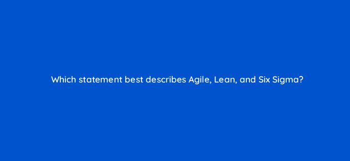 which statement best describes agile lean and six sigma 76653