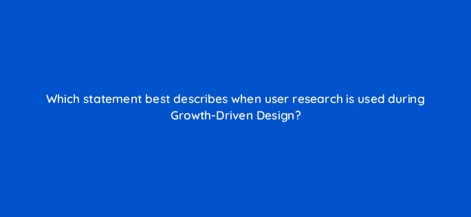 which statement best describes when user research is used during growth driven design 4399