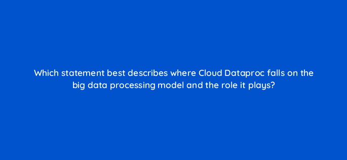 which statement best describes where cloud dataproc falls on the big data processing model and the role it plays 26642
