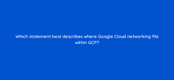 which statement best describes where google cloud networking fits within gcp 26463