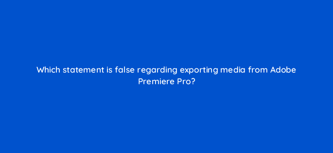 which statement is false regarding exporting media from adobe premiere pro 76528