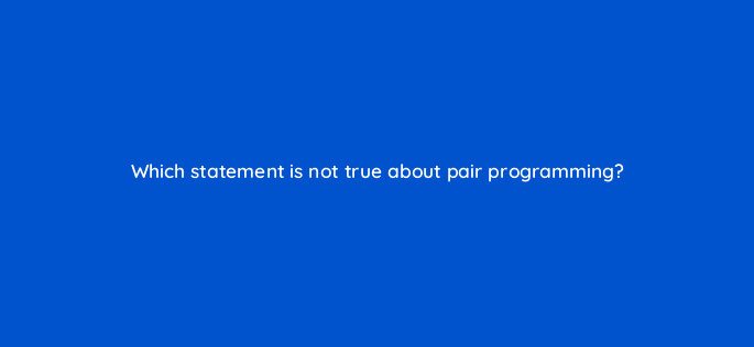 which statement is not true about pair programming 76666