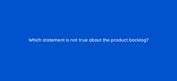which statement is not true about the product backlog 76589