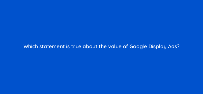 which statement is true about the value of google display ads 19230