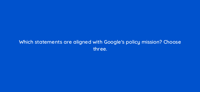 which statements are aligned with googles policy mission choose three 79023