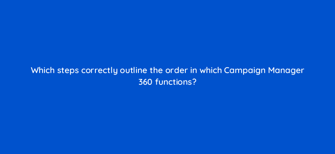 which steps correctly outline the order in which campaign manager 360 functions 84342