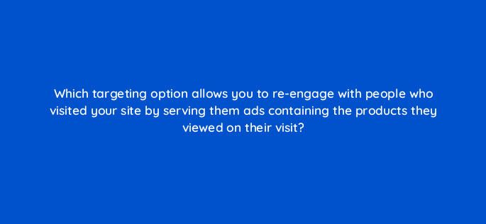 which targeting option allows you to re engage with people who visited your site by serving them ads containing the products they viewed on their visit 1317