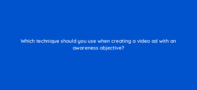 which technique should you use when creating a video ad with an awareness objective 81106