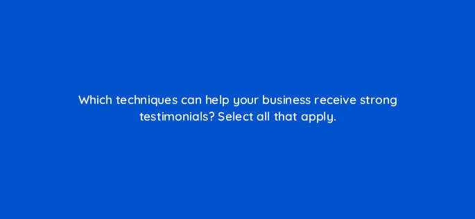 which techniques can help your business receive strong testimonials select all that apply 79604