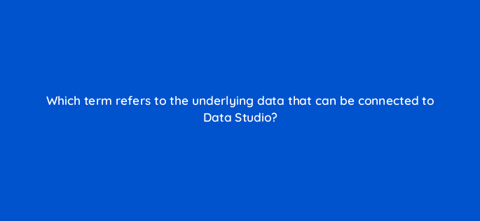 which term refers to the underlying data that can be connected to data studio 13509