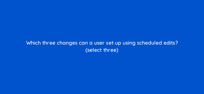 which three changes can a user set up using scheduled edits select three 10171