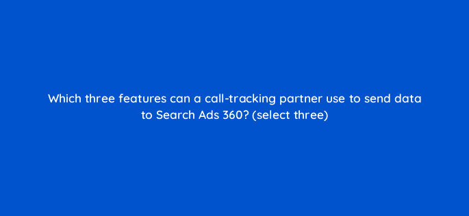 which three features can a call tracking partner use to send data to search ads 360 select three 10175