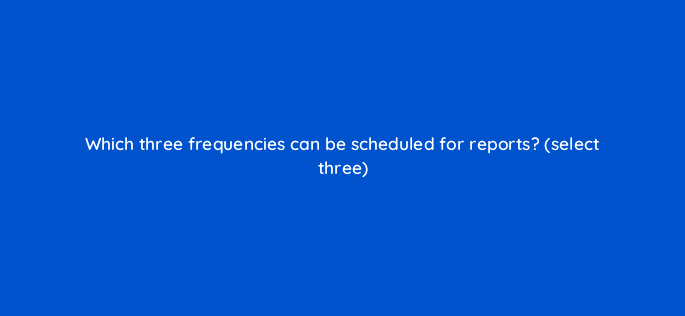 which three frequencies can be scheduled for reports select three 10134