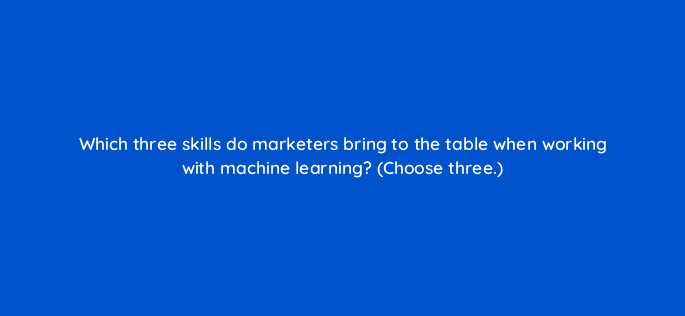 which three skills do marketers bring to the table when working with machine learning choose three 24445