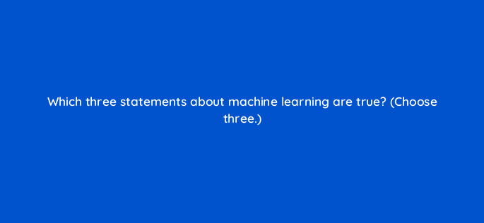 which three statements about machine learning are true choose three 24441
