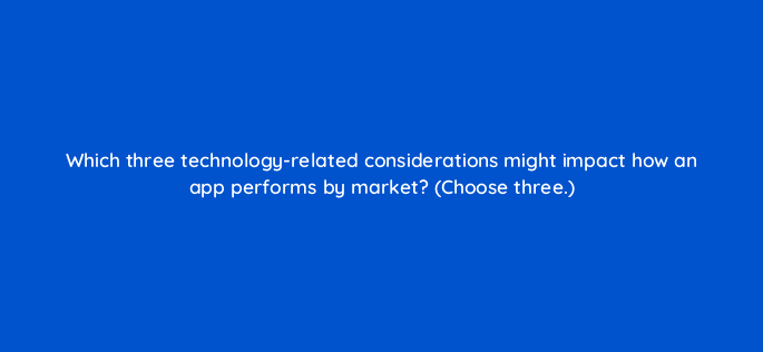 which three technology related considerations might impact how an app performs by market choose three 24587
