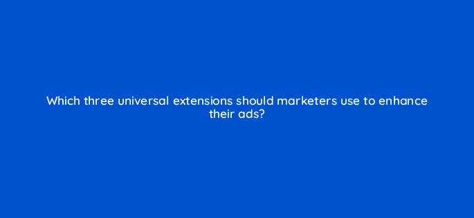 which three universal extensions should marketers use to enhance their ads 79215