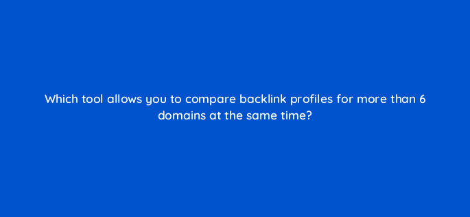 which tool allows you to compare backlink profiles for more than 6 domains at the same time 14363