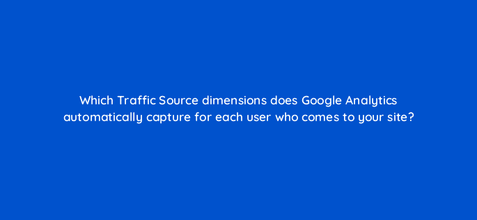 which traffic source dimensions does google analytics automatically capture for each user who comes to your site 8127