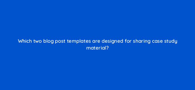 which two blog post templates are designed for sharing case study material 98571