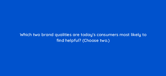 which two brand qualities are todays consumers most likely to find helpful choose two 21944