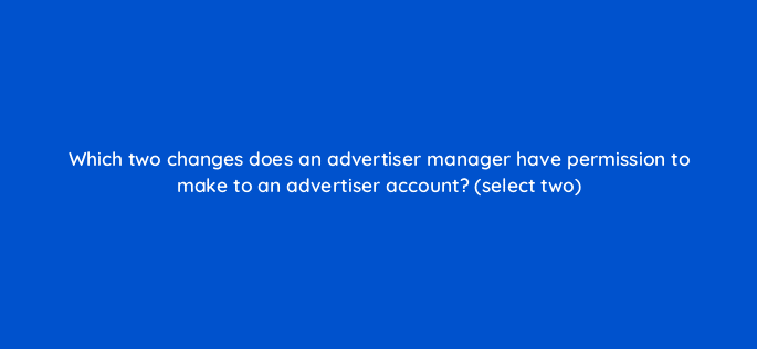 which two changes does an advertiser manager have permission to make to an advertiser account select two 10114