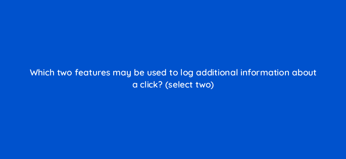 which two features may be used to log additional information about a click select two 9803
