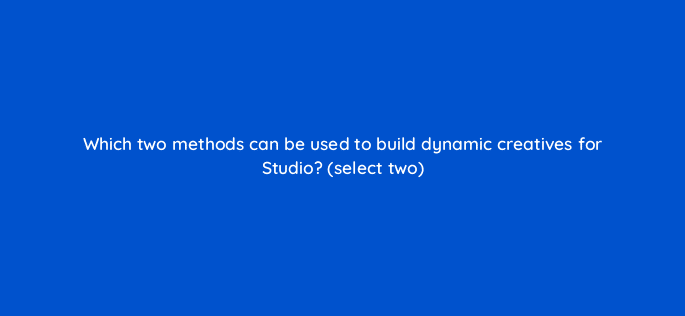which two methods can be used to build dynamic creatives for studio select two 9885
