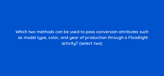 which two methods can be used to pass conversion attributes such as model type color and year of production through a floodlight activity select two 10174
