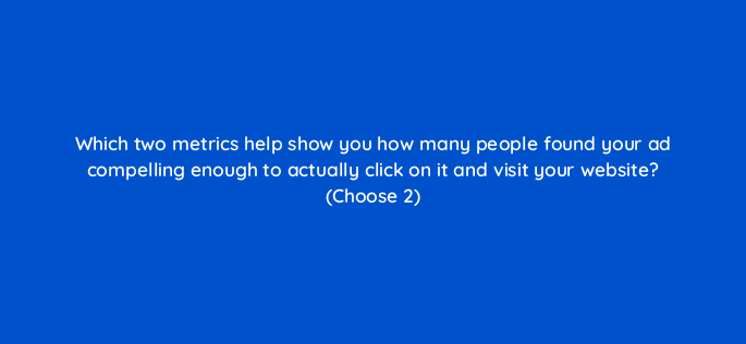 which two metrics help show you how many people found your ad compelling enough to actually click on it and visit your website choose 2 363