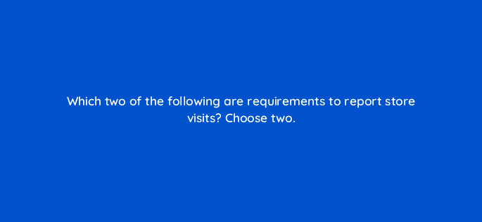 which two of the following are requirements to report store visits choose two 98845