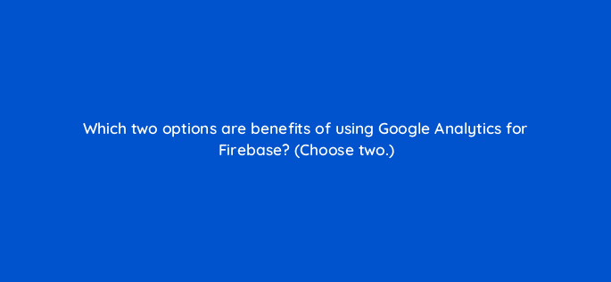 which two options are benefits of using google analytics for firebase choose two 24664