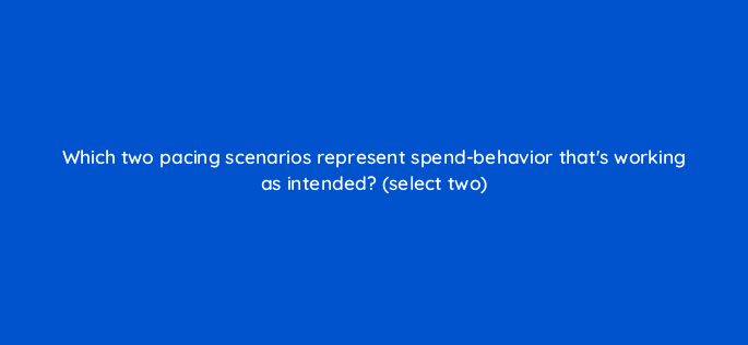 which two pacing scenarios represent spend behavior thats working as intended select two 10105