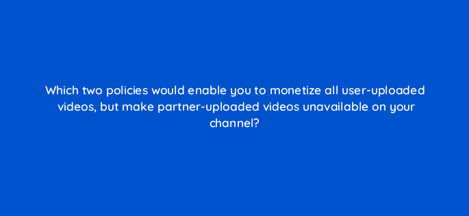 which two policies would enable you to monetize all user uploaded videos but make partner uploaded videos unavailable on your channel 8673