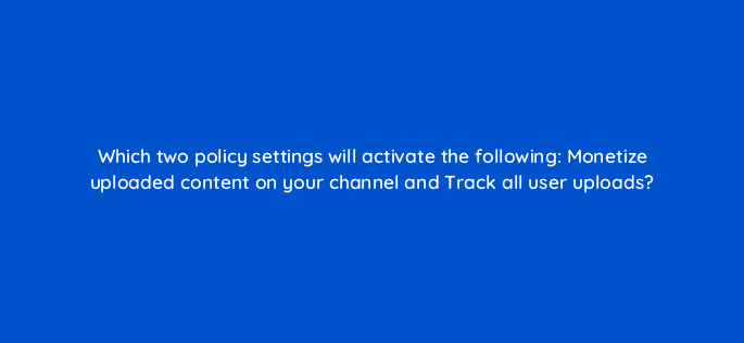 which two policy settings will activate the following monetize uploaded content on your channel and track all user uploads 9103
