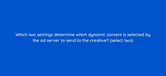 which two settings determine which dynamic content is selected by the ad server to send to the creative select two 9822
