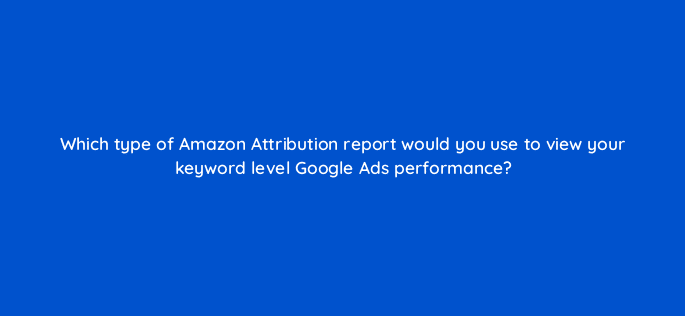 which type of amazon attribution report would you use to view your keyword level google ads performance 37014