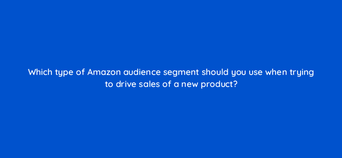 which type of amazon audience segment should you use when trying to drive sales of a new product 94626
