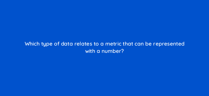 which type of data relates to a metric that can be represented with a number 7101