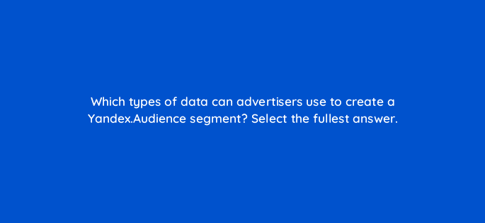 which types of data can advertisers use to create a yandex audience segment select the fullest answer 11985