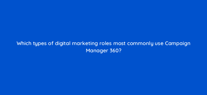which types of digital marketing roles most commonly use campaign manager 360 84212
