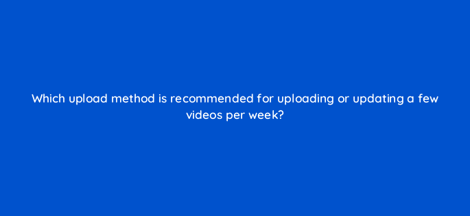 which upload method is recommended for uploading or updating a few videos per week 9097