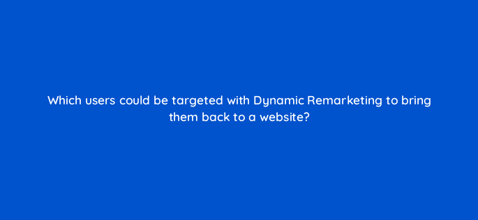 which users could be targeted with dynamic remarketing to bring them back to a website 7993