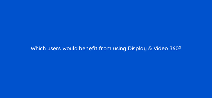 which users would benefit from using display video 360 67554